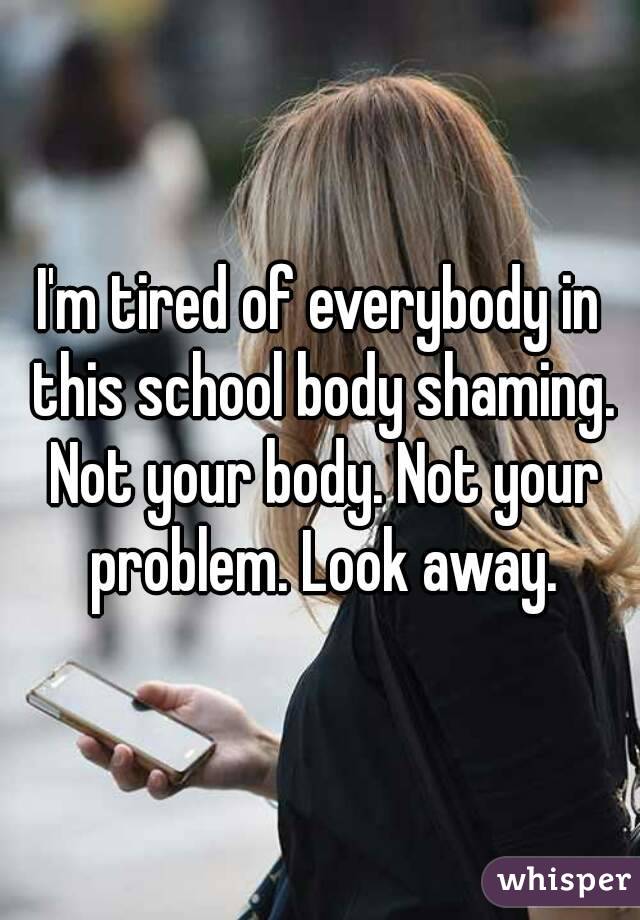 I'm tired of everybody in this school body shaming. Not your body. Not your problem. Look away.
