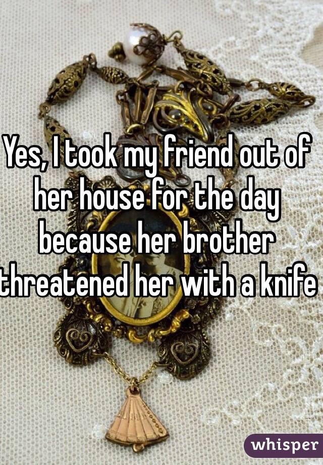 Yes, I took my friend out of her house for the day because her brother threatened her with a knife