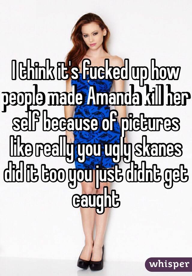 I think it's fucked up how people made Amanda kill her self because of pictures like really you ugly skanes did it too you just didnt get caught 