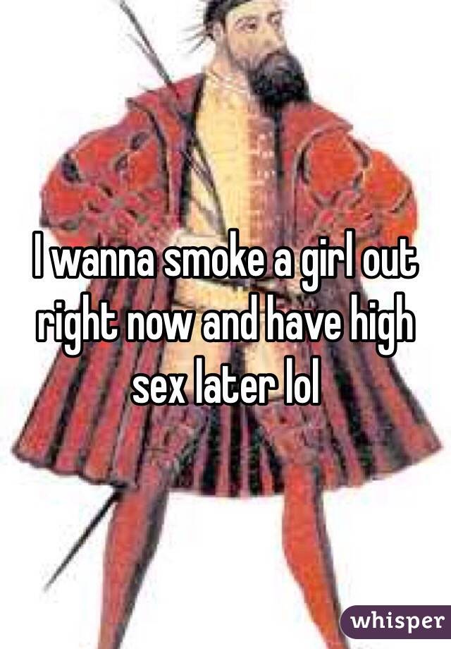I wanna smoke a girl out right now and have high sex later lol