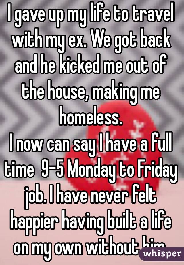 I gave up my life to travel with my ex. We got back and he kicked me out of the house, making me homeless.
I now can say I have a full time  9-5 Monday to Friday job. I have never felt happier having built a life on my own without him. 