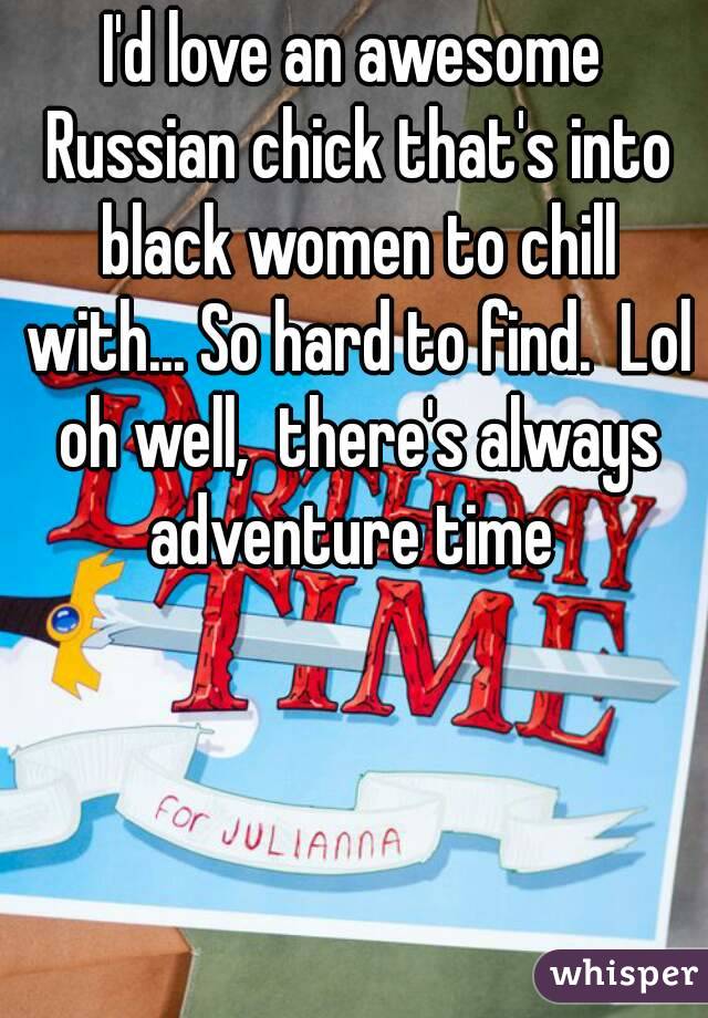 I'd love an awesome Russian chick that's into black women to chill with... So hard to find.  Lol oh well,  there's always adventure time 