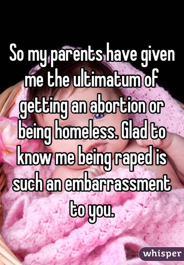 So my parents have given me the ultimatum of getting an abortion or being homeless. Glad to know me being raped is such an embarrassment to you. 