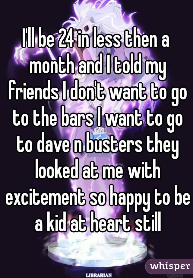 I'll be 24 in less then a month and I told my friends I don't want to go to the bars I want to go to dave n busters they looked at me with excitement so happy to be a kid at heart still