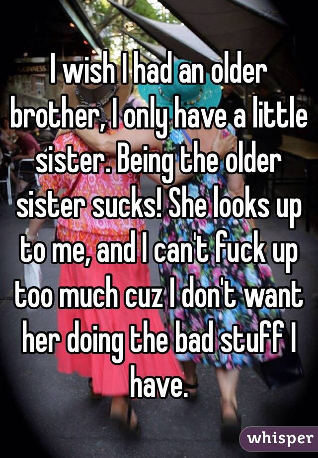I wish I had an older brother, I only have a little sister. Being the older sister sucks! She looks up to me, and I can't fuck up too much cuz I don't want her doing the bad stuff I have. 