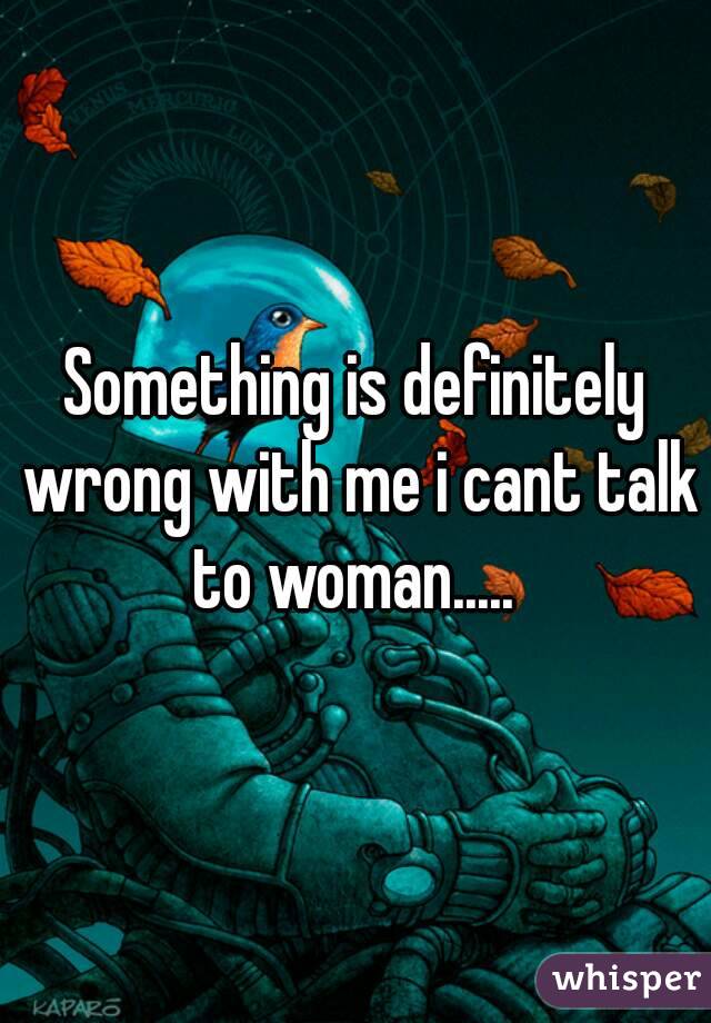 Something is definitely wrong with me i cant talk to woman..... 