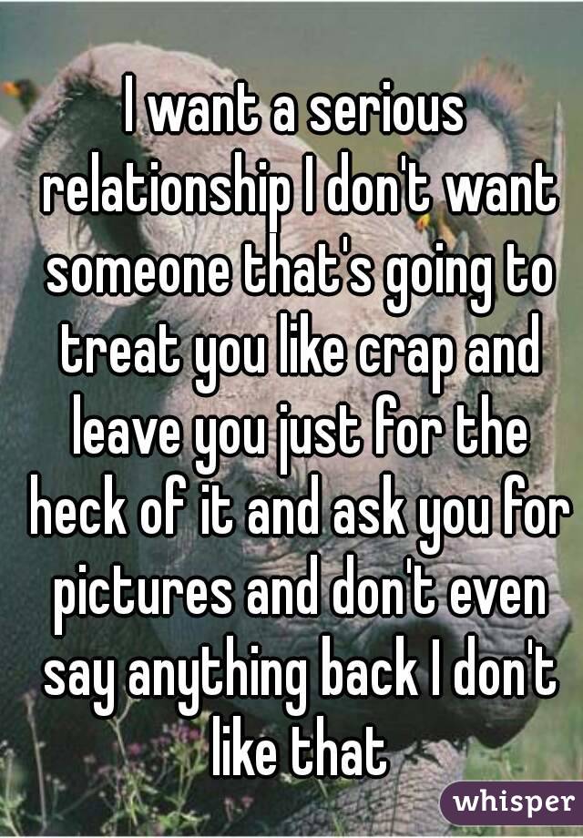 I want a serious relationship I don't want someone that's going to treat you like crap and leave you just for the heck of it and ask you for pictures and don't even say anything back I don't like that