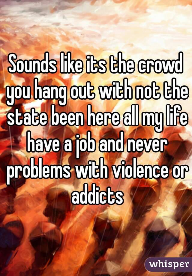 Sounds like its the crowd you hang out with not the state been here all my life have a job and never problems with violence or addicts