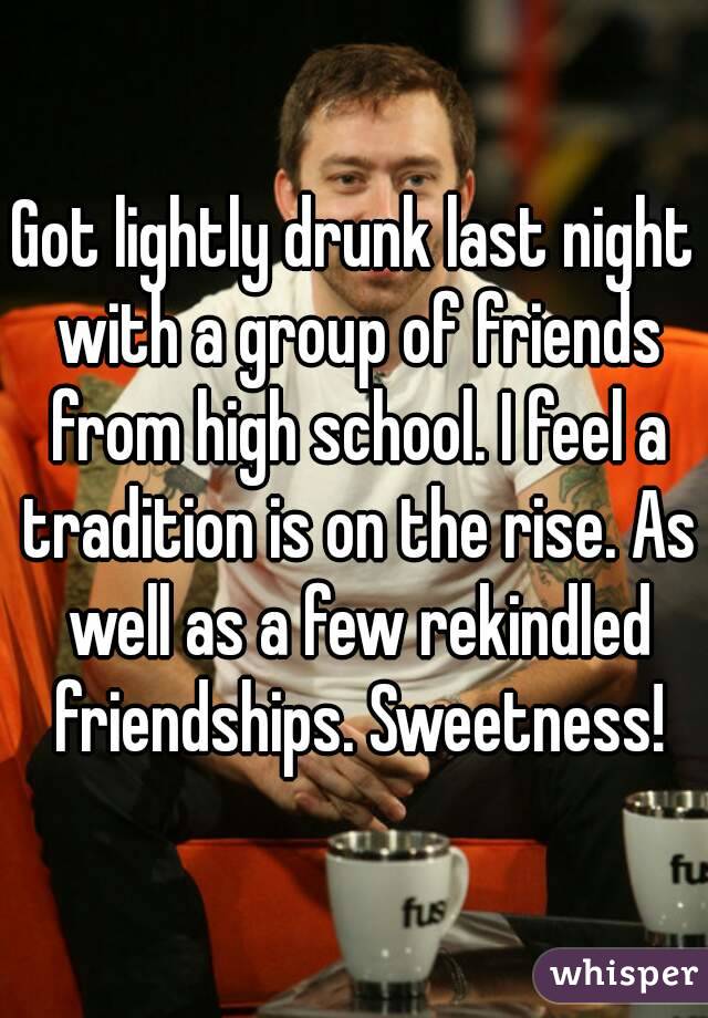 Got lightly drunk last night with a group of friends from high school. I feel a tradition is on the rise. As well as a few rekindled friendships. Sweetness!