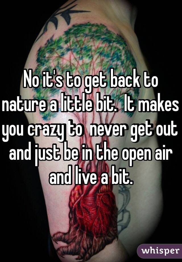 No it's to get back to nature a little bit.  It makes you crazy to  never get out and just be in the open air and live a bit. 