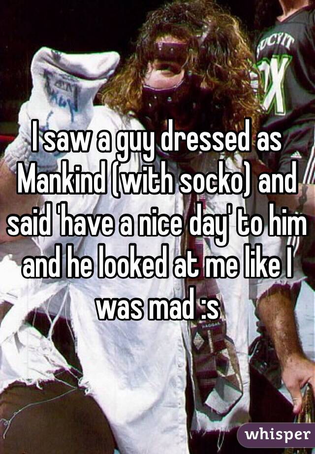 I saw a guy dressed as Mankind (with socko) and said 'have a nice day' to him and he looked at me like I was mad :s 