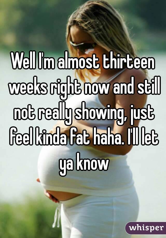 Well I'm almost thirteen weeks right now and still not really showing, just feel kinda fat haha. I'll let ya know