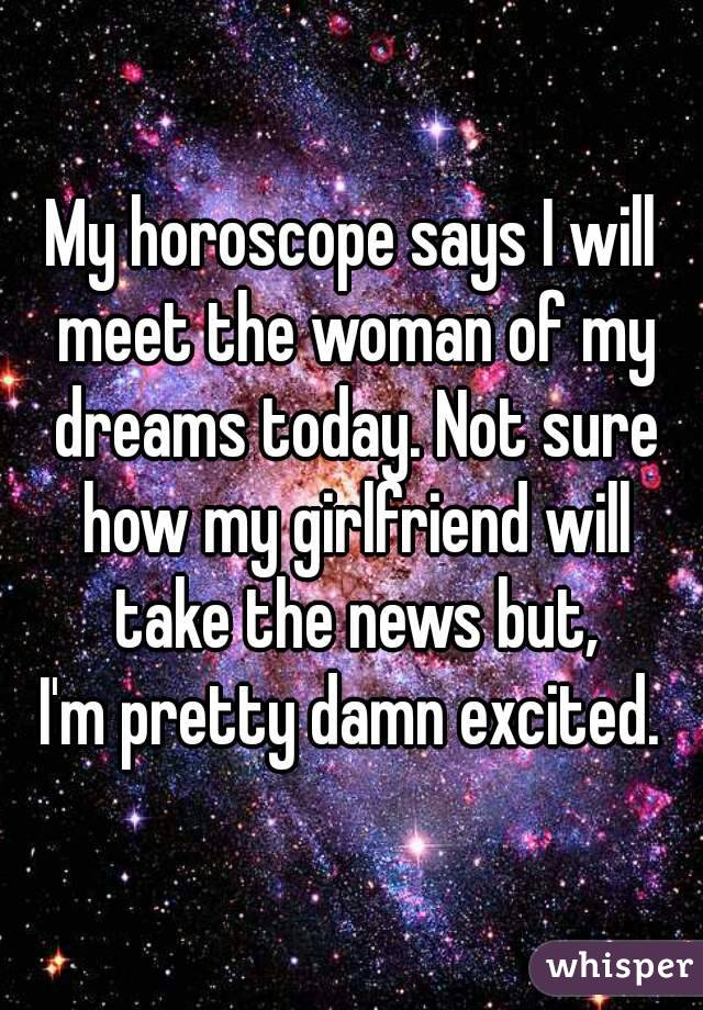 My horoscope says I will meet the woman of my dreams today. Not sure how my girlfriend will take the news but,
I'm pretty damn excited.