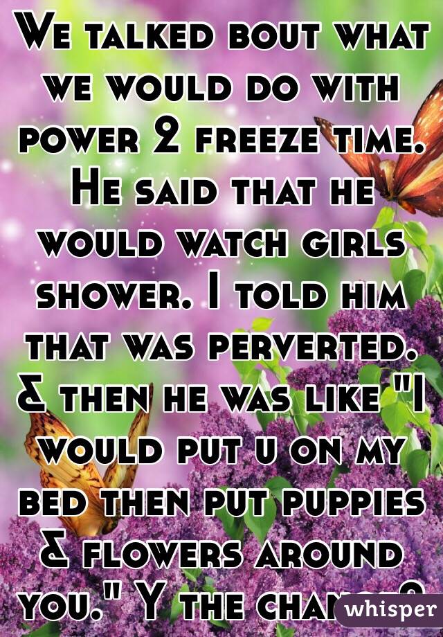 We talked bout what we would do with power 2 freeze time. He said that he would watch girls shower. I told him that was perverted. & then he was like "I would put u on my bed then put puppies & flowers around you." Y the change?