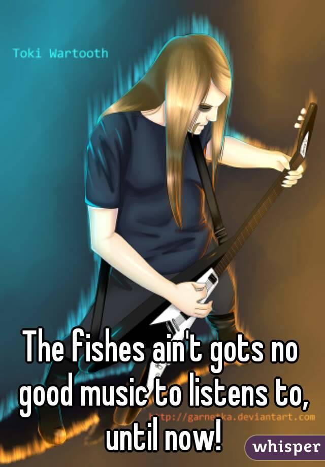 The fishes ain't gots no good music to listens to, until now!