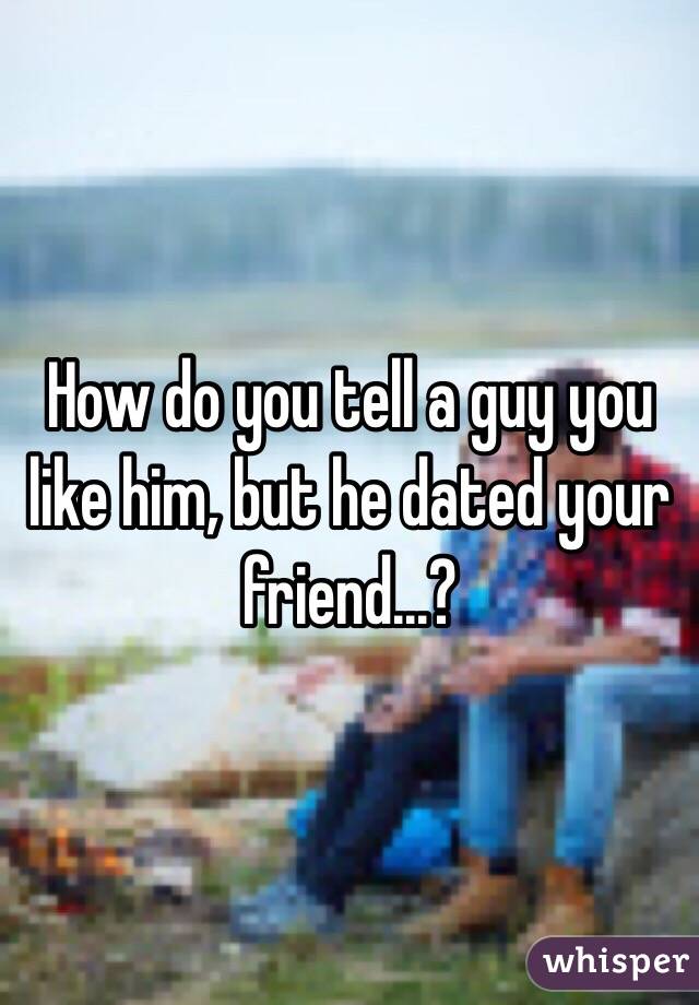 How do you tell a guy you like him, but he dated your friend...?