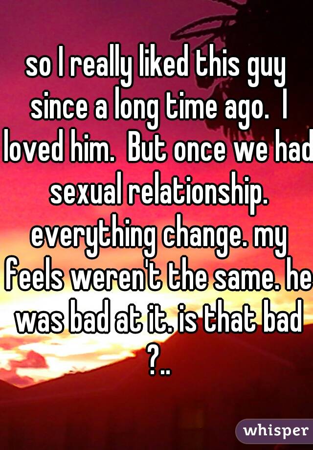 so I really liked this guy since a long time ago.  I loved him.  But once we had sexual relationship. everything change. my feels weren't the same. he was bad at it. is that bad ?..