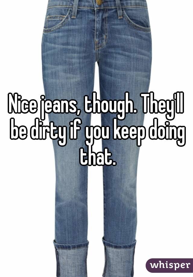 Nice jeans, though. They'll be dirty if you keep doing that.
