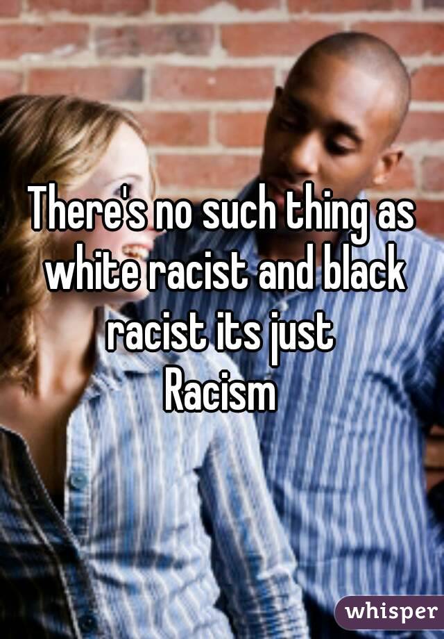 There's no such thing as white racist and black racist its just 
Racism