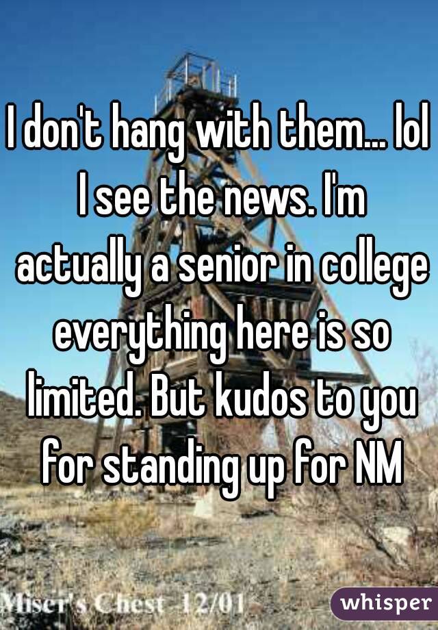 I don't hang with them... lol I see the news. I'm actually a senior in college everything here is so limited. But kudos to you for standing up for NM