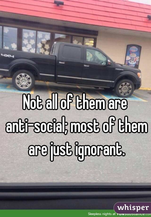 Not all of them are anti-social; most of them are just ignorant.