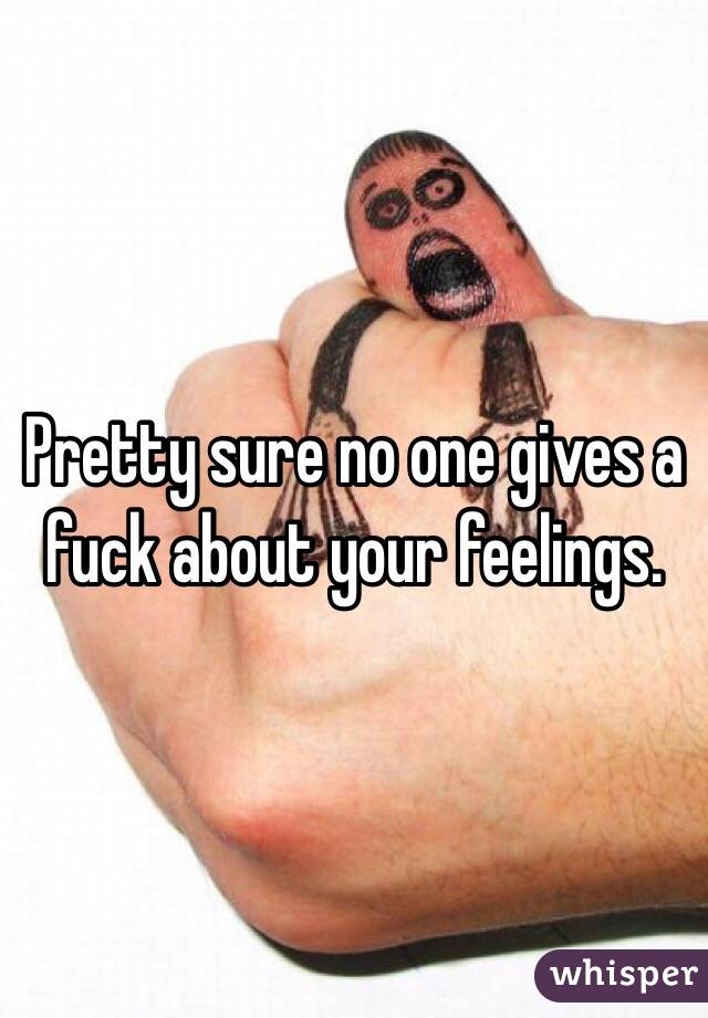 Pretty sure no one gives a fuck about your feelings.