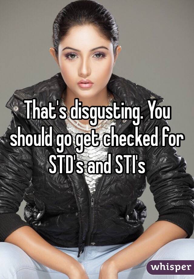 That's disgusting. You should go get checked for STD's and STI's