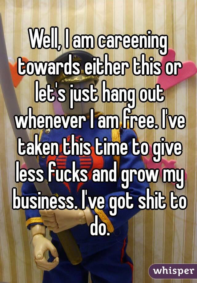 Well, I am careening towards either this or let's just hang out whenever I am free. I've taken this time to give less fucks and grow my business. I've got shit to do.