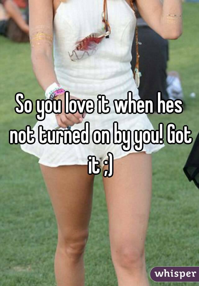 So you love it when hes not turned on by you! Got it ;)