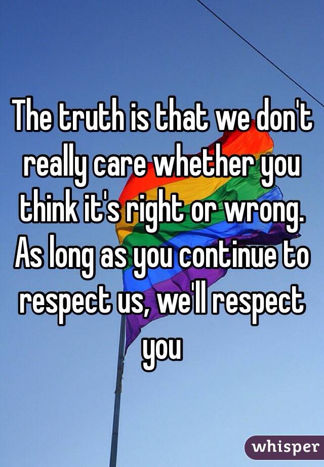 The truth is that we don't really care whether you think it's right or wrong. As long as you continue to respect us, we'll respect you