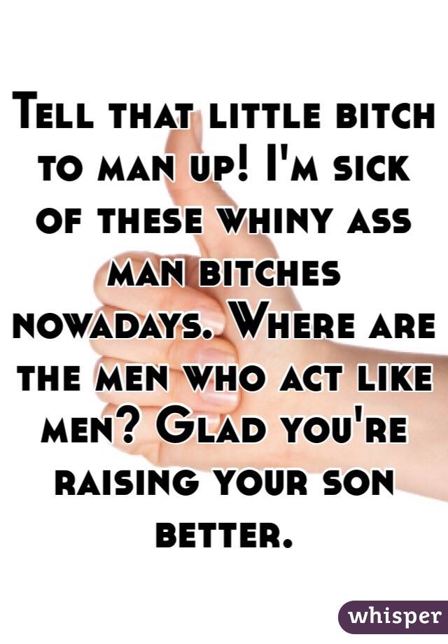 Tell that little bitch to man up! I'm sick of these whiny ass man bitches nowadays. Where are the men who act like men? Glad you're raising your son better. 
