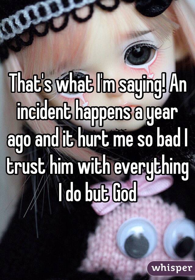 That's what I'm saying! An incident happens a year ago and it hurt me so bad I trust him with everything I do but God