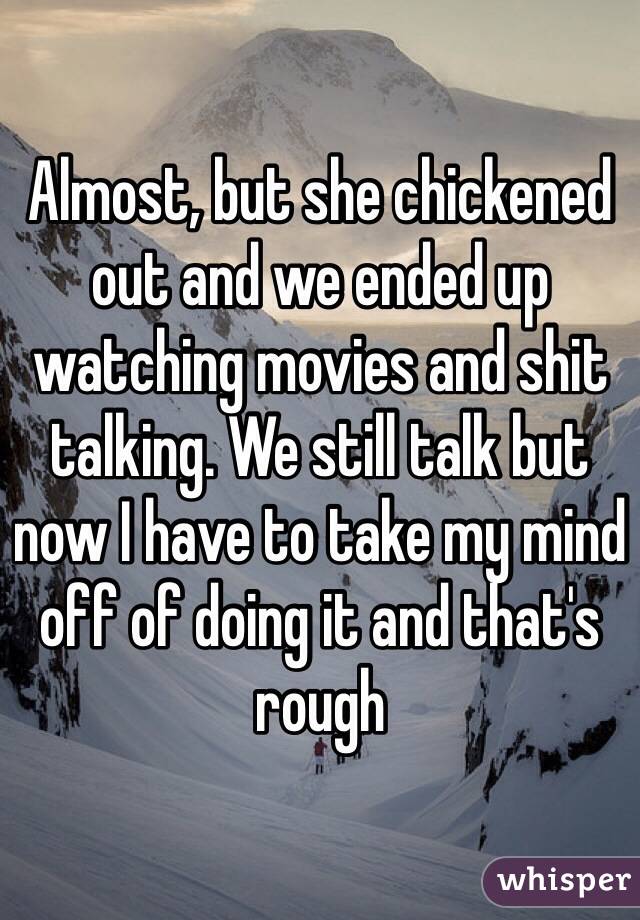 Almost, but she chickened out and we ended up watching movies and shit talking. We still talk but now I have to take my mind off of doing it and that's rough 