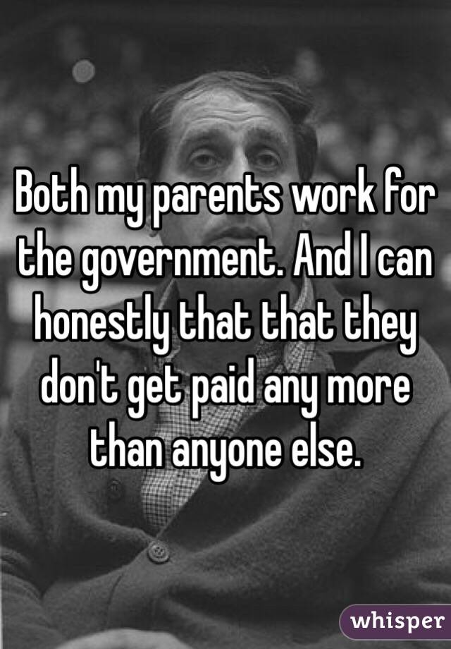 Both my parents work for the government. And I can honestly that that they don't get paid any more than anyone else.