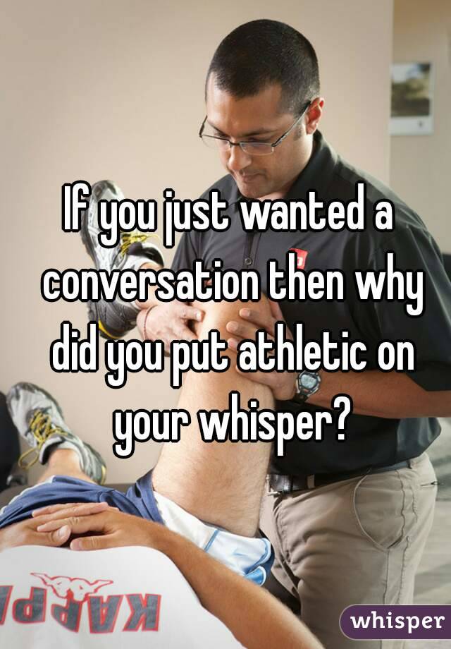 If you just wanted a conversation then why did you put athletic on your whisper?