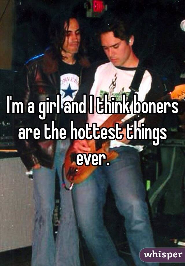 I'm a girl and I think boners are the hottest things ever. 