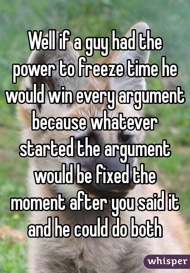 Well if a guy had the power to freeze time he would win every argument because whatever started the argument would be fixed the moment after you said it and he could do both