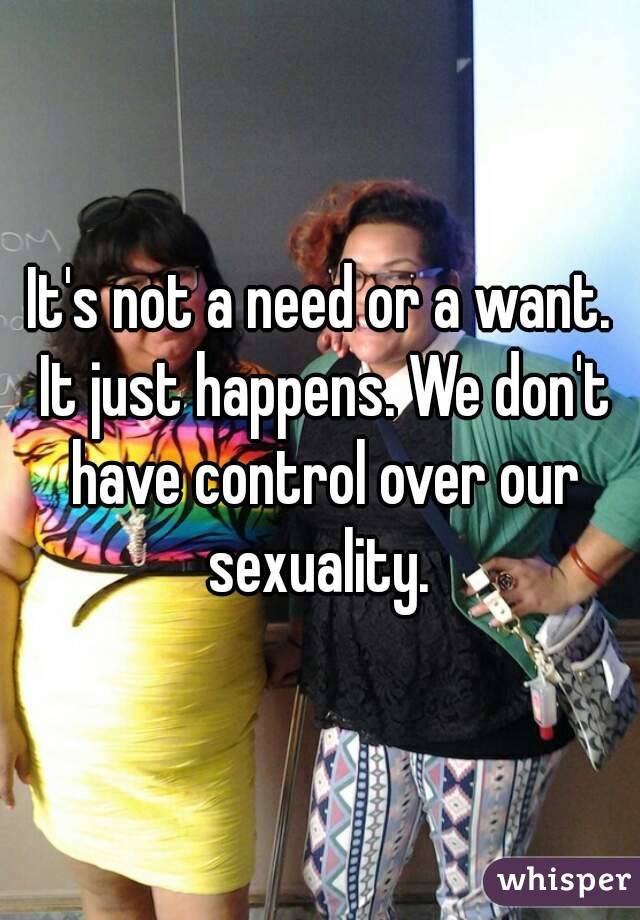 It's not a need or a want. It just happens. We don't have control over our sexuality. 
