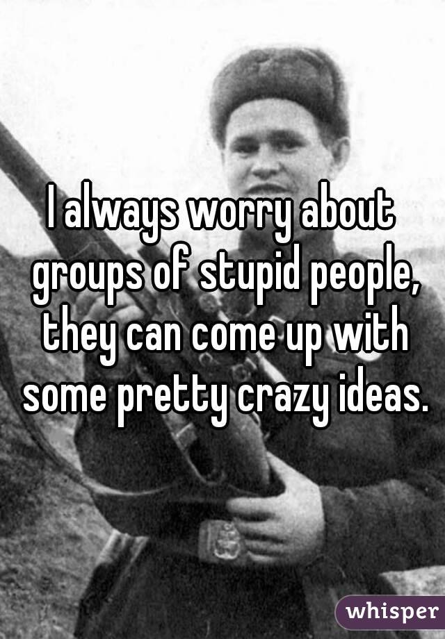 I always worry about groups of stupid people, they can come up with some pretty crazy ideas.