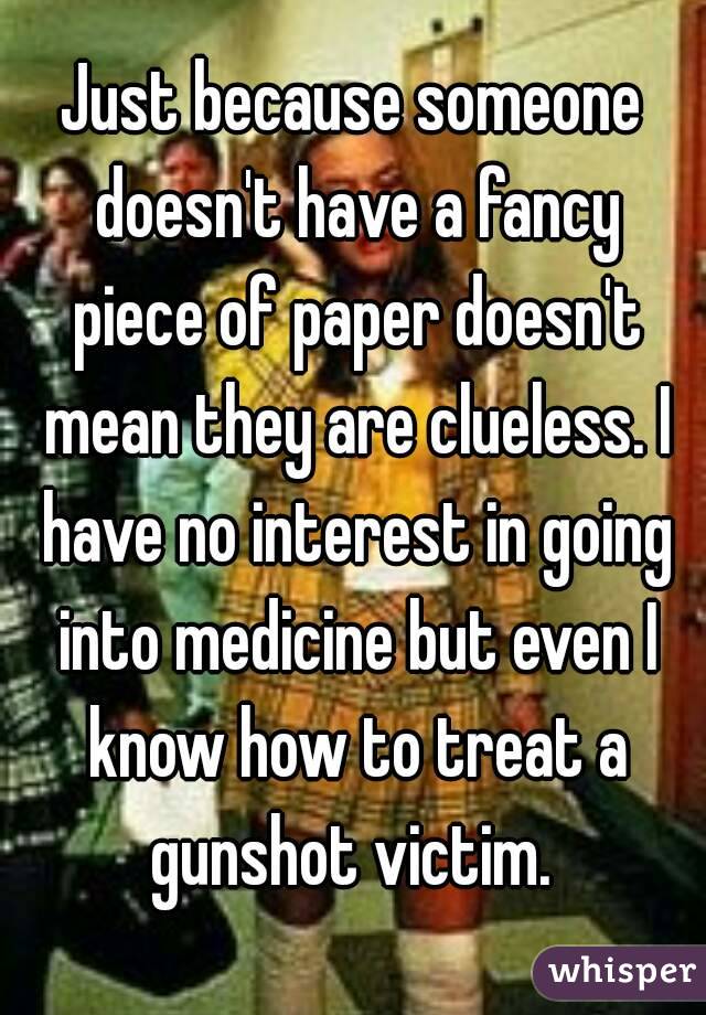 Just because someone doesn't have a fancy piece of paper doesn't mean they are clueless. I have no interest in going into medicine but even I know how to treat a gunshot victim. 