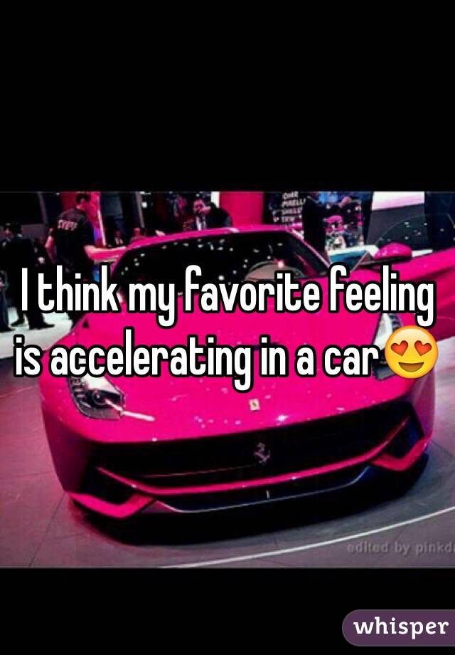 I think my favorite feeling is accelerating in a car😍