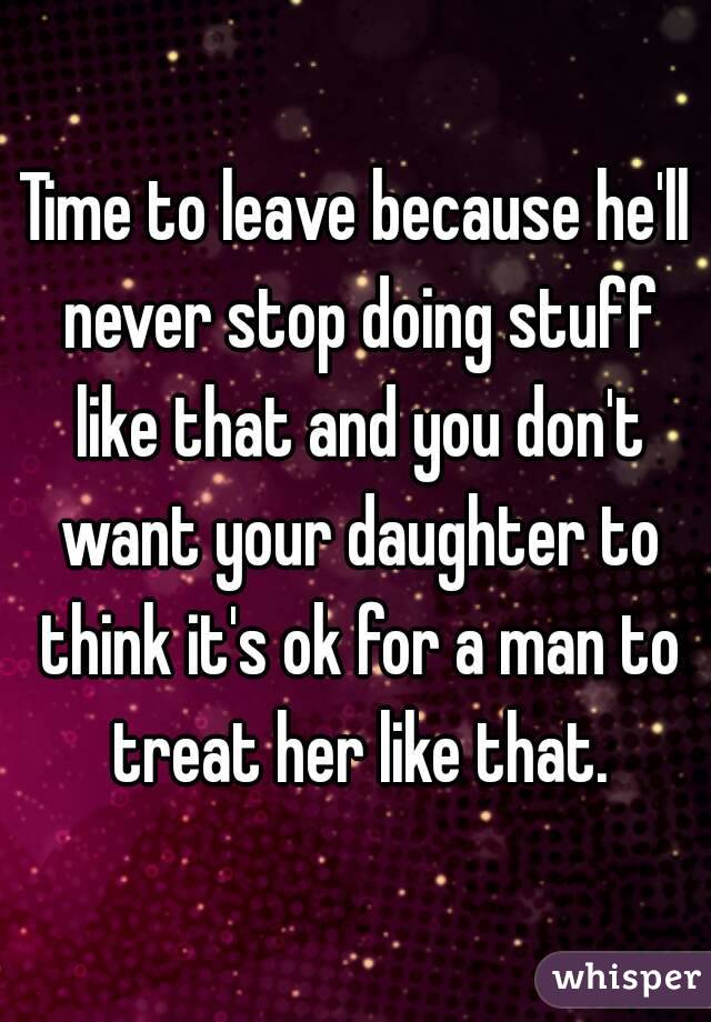 Time to leave because he'll never stop doing stuff like that and you don't want your daughter to think it's ok for a man to treat her like that.