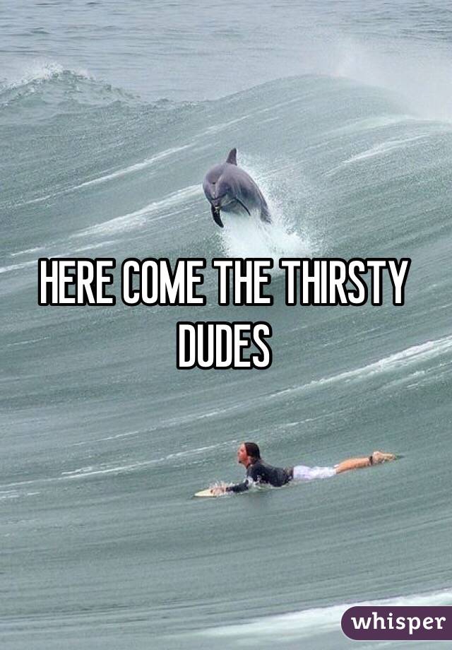 HERE COME THE THIRSTY DUDES 