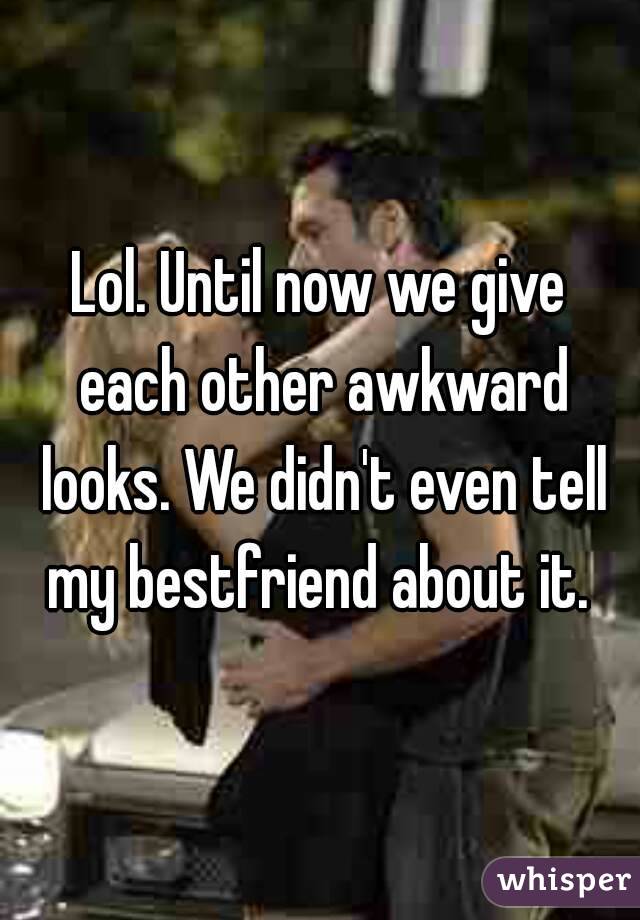 Lol. Until now we give each other awkward looks. We didn't even tell my bestfriend about it. 