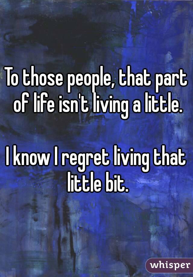To those people, that part of life isn't living a little.

I know I regret living that little bit.