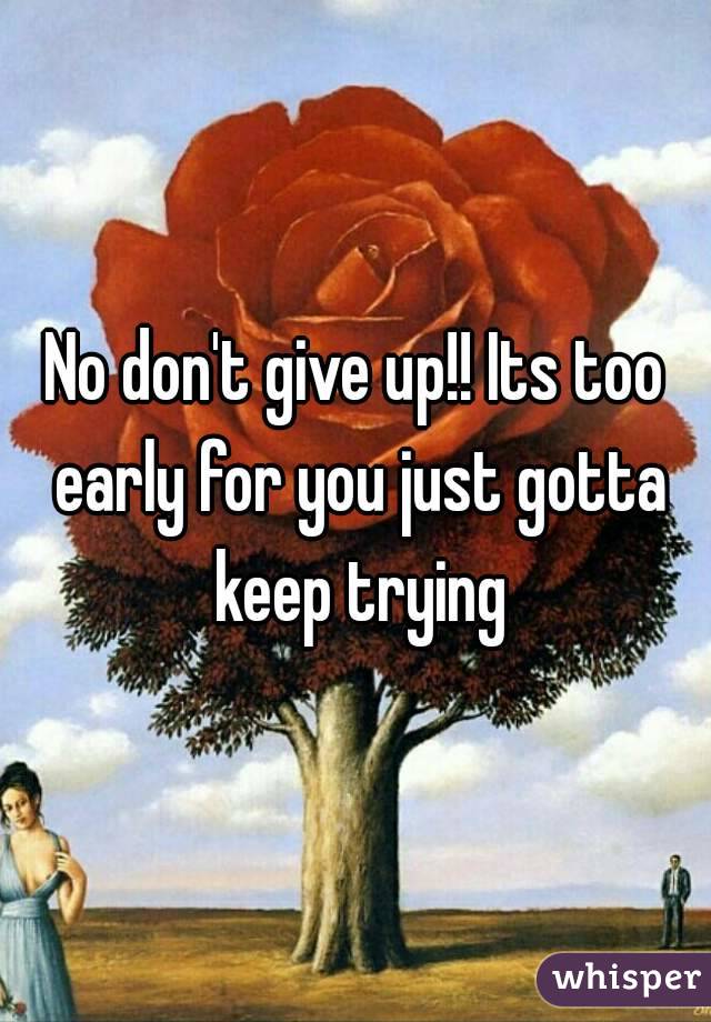 No don't give up!! Its too early for you just gotta keep trying