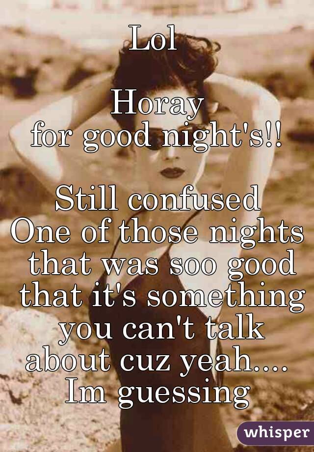Lol 

Horay
for good night's!!

Still confused
One of those nights that was soo good that it's something you can't talk about cuz yeah.... 
Im guessing