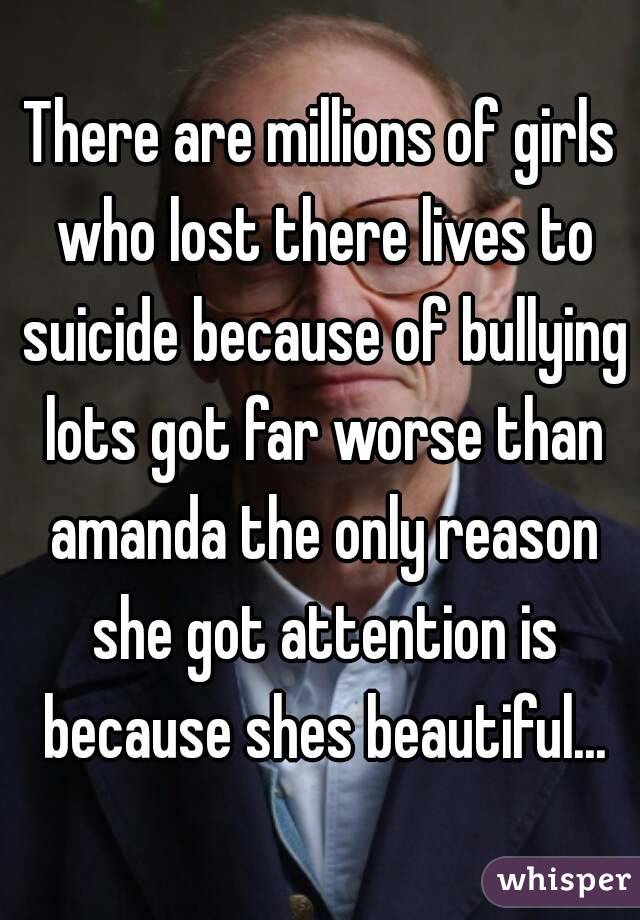 There are millions of girls who lost there lives to suicide because of bullying lots got far worse than amanda the only reason she got attention is because shes beautiful...