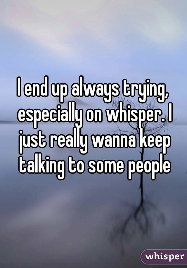 I end up always trying, especially on whisper. I just really wanna keep talking to some people