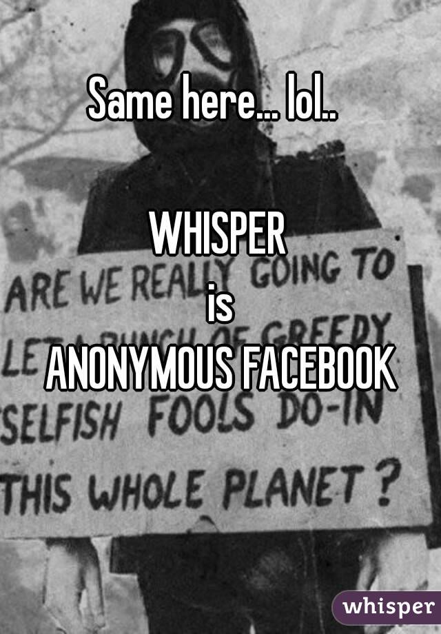 Same here... lol.. 

WHISPER
 is
 ANONYMOUS FACEBOOK

